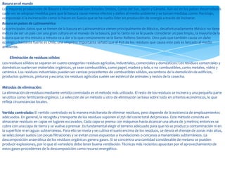 Basura en el mundo
Los mayores productores de Basura a nivel mundial son: Estados Unidos, Corea del Sur, Japón y Canadá. Aún así en los países desarrollados
cada vez se adoptan medidas para que la basura cause menos efectos y daños al medio ambiente y se toman medidas como: Reciclaje,
compostaje ó la incineración como lo hacen en Suecia que se ha vuelto líder en producción de energía a través de incinerar.
Basura en países de Latinoamérica
Los principales datos que se tienen de la basura en Latinoamérica vienen principalmente de México, desafortunadamente México no tiene
índices de ser un país con una gran cultura en el manejo de la basura, por lo tanto no se le puede considerar un país limpio, la mayoría de la
basura que se tira minuto a minuto va a dar a lo que comúnmente se le llama Relleno Sanitario. Otro país que también causa un daño
ecológico bastante fuerte es Chile, una empresa importante señaló que el 83% de los residuos que causa este país es lanzado al medio
ambiente.

     Eliminación de residuos sólidos
Los residuos sólidos se separan en cuatro categorías: residuos agrícolas, industriales, comerciales y domésticos. Los residuos comerciales y
domésticos suelen ser materiales orgánicos, ya sean combustibles, como papel, madera y tela, o no combustibles, como metales, vidrio y
cerámica. Los residuos industriales pueden ser cenizas procedentes de combustibles sólidos, escombros de la demolición de edificios,
productos químicos, pinturas y escoria; los residuos agrícolas suelen ser estiércol de animales y restos de la cosecha.

Métodos de eliminación:
La eliminación de residuos mediante vertido controlado es el método más utilizado. El resto de los residuos se incinera y una pequeña parte
se utiliza como fertilizante orgánico. La selección de un método u otro de eliminación se basa sobre todo en criterios económicos, lo que
refleja circunstancias locales.

Vertido controlado: El vertido controlado es la manera más barata de eliminar residuos, pero depende de la existencia de emplazamientos
adecuados. En general, la recogida y transporte de los residuos suponen el 75% del coste total del proceso. Este método consiste en
almacenar residuos en capas en lugares excavados. Cada capa se prensa con máquinas hasta alcanzar una altura de 3 metros; entonces se
cubre con una capa de tierra y se vuelve a prensar. Es fundamental elegir el terreno adecuado para que no se produzca contaminación ni en
la superficie ni en aguas subterráneas. Para ello se nivela y se cultiva el suelo encima de los residuos, se desvía el drenaje de zonas más altas,
se seleccionan suelos con pocas filtraciones y se evitan zonas expuestas a inundaciones o cercanas a manantiales subterráneos. La
descomposición anaeróbica de los residuos orgánicos genera gases. Si se concentra una cantidad considerable de metano se pueden
producir explosiones, por lo que el vertedero debe tener buena ventilación. Técnicas más recientes apuestan por el aprovechamiento de
estos gases procedentes de la descomposición como recurso energético.
 
