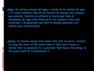 -Agua: Se obtiene energía del agua a través de los molinos de agua
 y la rueda hidráulica (son de las fuentes de energía más antiguas
 que existen). Consiste en utilizare la fuerza que tiene el
 movimiento del agua para hacer girar una turbina y esta está
 conectada a un generador que lleva la energía generada a la
 central para transformarla.




-Water: It obtains energy from water with mills of warer. Consists
 on using the force of the water when it falls and it moves a
 turbine that is connected to a generator that moves the energy to
 the power plant to transformate it.
 