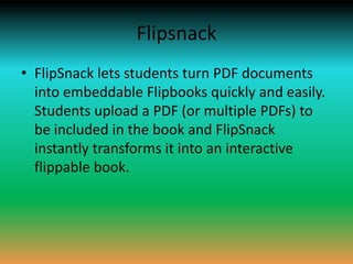 Flipsnack
• FlipSnack lets students turn PDF documents
  into embeddable Flipbooks quickly and easily.
  Students upload a PDF (or multiple PDFs) to
  be included in the book and FlipSnack
  instantly transforms it into an interactive
  flippable book.
 