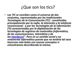 ¿Que son los tics?
• Las TIC se conciben como el universo de dos
  conjuntos, representados por las tradicionales
  Tecnologías de la Comunicación (TC) - constituidas
  principalmente por la radio, la televisión y la telefonía
  convencional - y por las Tecnologías de la información
  (TI) caracterizadas por la digitalización de las
  tecnologías de registros de contenidos (informática,
  de las comunicaciones, telemática y de
  las interfaces)". Pero en su sentido social y no
  netamente informático puesto que no tendría tal caso
  hacernos más bolas con nuevos conceptos si
  estuviéramos describiendo lo mismo.
 