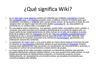 ¿Qué significa Wiki?
•   es un sitio web cuyas páginas pueden ser editadas por múltiples voluntarios a través
    del navegador web. Los usuarios pueden crear, modificar o borrar un mismo texto que
    comparten. Los textos o «páginas wiki» tienen títulos únicos. Si se escribe el título de una
    «página wiki» en algún lugar del wiki entre dobles corchetes ([[...]]), esta palabra se
    convierte en un «enlace web» a la página wiki.
•   En una página sobre «alpinismo», por ejemplo, puede haber una palabra como «piolet» o
    «brújula» que esté marcada como palabra perteneciente a un título de página wiki. La
    mayor parte de las implementaciones de wikis indican en el URL de la página el propio
    título de la página wiki (en Wikipedia ocurre así: http://es.wikipedia.org/wiki/Alpinismo),
    facilitando el uso y comprensibilidad del link fuera del propio sitio web. Además, esto
    permite formar en muchas ocasiones una coherencia terminológica, generando una
    ordenación natural del contenido.
•   La aplicación de mayor peso y a la que le debe su mayor fama hasta el momento ha sido
    la creación de enciclopedias colectivas, género al que pertenece la Wikipedia. Existen
    muchas otras aplicaciones más cercanas a la coordinación de informaciones y acciones, o
    la puesta en común de conocimientos o textos dentro de grupos.
•   La mayor parte de los wikis actuales conservan un historial de cambios que permite
    recuperar fácilmente cualquier estado anterior y ver qué usuario hizo cada cambio, lo cual
    facilita enormemente el mantenimiento conjunto y el control de usuarios nocivos.
    Habitualmente, sin necesidad de una revisión previa, se actualiza el contenido que
    muestra la página wiki editada.
 