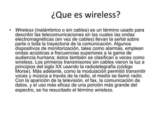¿Que es wireless?
• Wireless (inalámbrico o sin cables) es un término usado para
  describir las telecomunicaciones en las cuales las ondas
  electromagnéticas (en vez de cables) llevan la señal sobre
  parte o toda la trayectoria de la comunicación. Algunos
  dispositivos de monitorización, tales como alarmas, emplean
  ondas acústicas a frecuencias superiores a la gama de
  audiencia humana; éstos también se clasifican a veces como
  wireless. Los primeros transmisores sin cables vieron la luz a
  principios del siglo XX usando la radiotelegrafía (código
  Morse). Más adelante, como la modulación permitió transmitir
  voces y música a través de la radio, el medio se llamó radio.
  Con la aparición de la televisión, el fax, la comunicación de
  datos, y el uso más eficaz de una porción más grande del
  espectro, se ha resucitado el término wireless.
 