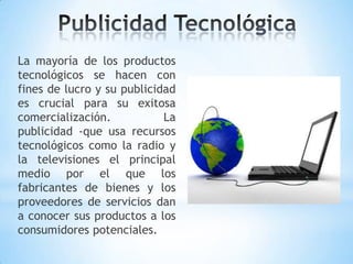 La mayoría de los productos
tecnológicos se hacen con
fines de lucro y su publicidad
es crucial para su exitosa
comercialización.           La
publicidad -que usa recursos
tecnológicos como la radio y
la televisiones el principal
medio por el que los
fabricantes de bienes y los
proveedores de servicios dan
a conocer sus productos a los
consumidores potenciales.
 