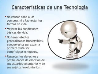 • No causar daño a las
 personas ni a las restantes
 formas de vida.
• Mejorar las condiciones
 básicas de vida.
• No tener efectos
 generalizados irreversibles,
 aunque estos parezcan a
 primera vista ser
 beneficiosos o neutros.
• Respetar los derechos y
 posibilidades de elección de
 sus usuarios voluntarios y de
 sus sujetos involuntarios.
 