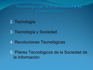 Tecnología de la Información y la
            Comunicación

2. Tecnología

3. Tecnología y Sociedad

4. Revoluciones Tecnológicas

5. Pilares Tecnológicos de la Sociedad de
  la Información
 