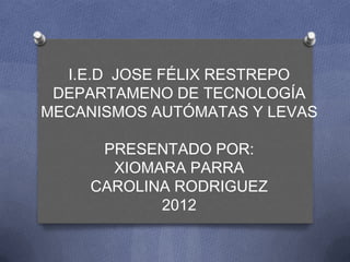 I.E.D JOSE FÉLIX RESTREPO
 DEPARTAMENO DE TECNOLOGÍA
MECANISMOS AUTÓMATAS Y LEVAS

      PRESENTADO POR:
       XIOMARA PARRA
     CAROLINA RODRIGUEZ
            2012
 