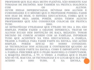 PROFESSOR QUE ELE SEJA MUITO FLEXÍVEL NÃO SOMENTE NAS
TOMADAS DE DECISÕES, MAS TAMBÉM NA PRÁTICA DIALÓGICA
COM                      OS                     ALUNOS.
OUVIR IDEIAS DIFERENCIADAS, DÚVIDAS DOS ALUNOS E
CURIOSIDADES É O MÍNIMO QUE O PROFESSOR PODERIA FAZER
NOS DIAS DE HOJE. O SISTEMA EDUCACIONAL COBRA QUE O
PROFESSOR SEJA ASSIM, PORÉM, AINDA TEMOS ALGUNS
PROFESSORES QUE NÃO CONSEGUEM COLOCAR EM PRÁTICA
TUDO                        ISSO.
AS ESTRATÉGIAS UTILIZADAS QUE UTILIZO NO DIA A DIA SÃO
SIMPLES, PORÉM FAZEM A GRANDE DIFERENÇA. TRATAR OS
ALUNOS IGUAIS SEM DISTINÇÃO DE RAÇA, RELIGIÃO, TOMAR
DECISÃO DE COMUM ACORDO COM AS FAMÍLIAS, INFORMAR
TUDO QUE ACONTECE NA VIDA EDUCACIONAL A FAMÍLIA,
TRAZER A FAMÍLIA PARA FAZER PARTE DA ESCOLA. SÃO AÇÕES
SIMPLES,    PORÉM    EFICAZ    NO    NOSSO    COTIDIANO.
AS TECNOLOGIAS NOS AUXILIAM E CONTRIBUEM QUANDO AS
MESMAS FAZEM PARTE DA ESCOLA. COMO É IMPORTANTE PARA
A FAMÍLIA PERCEBER QUE O FILHO MANUSEIA O COMPUTADOR,
A MÁQUINA DIGITAL, A TV, O VÍDEO. A FAMÍLIA QUE O FILHO
NÃO SÓ VÊ, MAS USA AS TECNOLOGIAS E O LUGAR QUE ELE TEM
ACESSO     A    ISSO    TUDO,     É    NA    ESCOLA.
 