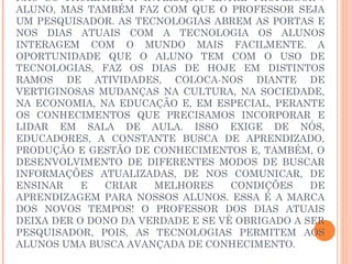 NÃO SÓ FACILITAM A INTERAÇÃO ENTRE PROFESSOR /
ALUNO, MAS TAMBÉM FAZ COM QUE O PROFESSOR SEJA
UM PESQUISADOR. AS TECNOLOGIAS ABREM AS PORTAS E
NOS DIAS ATUAIS COM A TECNOLOGIA OS ALUNOS
INTERAGEM COM O MUNDO MAIS FACILMENTE. A
OPORTUNIDADE QUE O ALUNO TEM COM O USO DE
TECNOLOGIAS, FAZ OS DIAS DE HOJE EM DISTINTOS
RAMOS DE ATIVIDADES, COLOCA-NOS DIANTE DE
VERTIGINOSAS MUDANÇAS NA CULTURA, NA SOCIEDADE,
NA ECONOMIA, NA EDUCAÇÃO E, EM ESPECIAL, PERANTE
OS CONHECIMENTOS QUE PRECISAMOS INCORPORAR E
LIDAR EM SALA DE AULA. ISSO EXIGE DE NÓS,
EDUCADORES, A CONSTANTE BUSCA DE APRENDIZADO,
PRODUÇÃO E GESTÃO DE CONHECIMENTOS E, TAMBÉM, O
DESENVOLVIMENTO DE DIFERENTES MODOS DE BUSCAR
INFORMAÇÕES ATUALIZADAS, DE NOS COMUNICAR, DE
ENSINAR    E  CRIAR   MELHORES     CONDIÇÕES    DE
APRENDIZAGEM PARA NOSSOS ALUNOS. ESSA É A MARCA
DOS NOVOS TEMPOS! O PROFESSOR DOS DIAS ATUAIS
DEIXA DER O DONO DA VERDADE E SE VÊ OBRIGADO A SER
PESQUISADOR, POIS, AS TECNOLOGIAS PERMITEM AOS
ALUNOS UMA BUSCA AVANÇADA DE CONHECIMENTO.
 