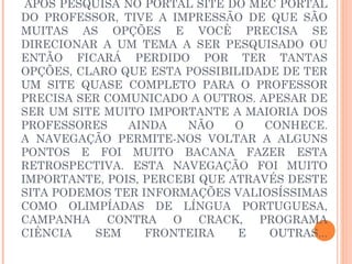  APÓS PESQUISA NO PORTAL SITE DO MEC PORTAL
DO PROFESSOR, TIVE A IMPRESSÃO DE QUE SÃO
MUITAS AS OPÇÕES E VOCÊ PRECISA SE
DIRECIONAR A UM TEMA A SER PESQUISADO OU
ENTÃO FICARÁ PERDIDO POR TER TANTAS
OPÇÕES, CLARO QUE ESTA POSSIBILIDADE DE TER
UM SITE QUASE COMPLETO PARA O PROFESSOR
PRECISA SER COMUNICADO A OUTROS. APESAR DE
SER UM SITE MUITO IMPORTANTE A MAIORIA DOS
PROFESSORES    AINDA    NÃO    O   CONHECE.
A NAVEGAÇÃO PERMITE-NOS VOLTAR A ALGUNS
PONTOS E FOI MUITO BACANA FAZER ESTA
RETROSPECTIVA. ESTA NAVEGAÇÃO FOI MUITO
IMPORTANTE, POIS, PERCEBI QUE ATRAVÉS DESTE
SITA PODEMOS TER INFORMAÇÕES VALIOSÍSSIMAS
COMO OLIMPÍADAS DE LÍNGUA PORTUGUESA,
CAMPANHA CONTRA O CRACK, PROGRAMA
CIÊNCIA   SEM     FRONTEIRA    E    OUTRAS...
 