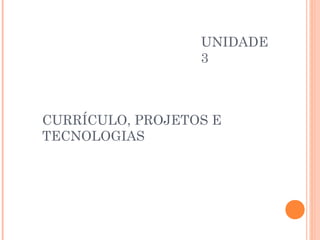 UNIDADE
                  3



CURRÍCULO, PROJETOS E
TECNOLOGIAS
 
