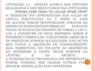 ATIVIDADE 3.2 – DEBATE ACERCA DOS ESTUDOS
REALIZADOS E DOS RESULTADOS DAS ATIVIDADES
     POEMA COM TEMA “O LUGAR ONDE VIVO”
O TRABALHO FOI APRESENTADO NAS AULAS DE
LÍNGUA PORTUGUESA NA 5ª SÉRIE (6º ANO)
OS ALUNOS FORAM MONITORADOS ATRAVÉS DA
OBSERVAÇÃO/SUGESTÃO/CORREÇÃO      DURANTE
TODAS AS ETAPAS DO PROJETO DE FORMA A LEVÁ-
LOS A CONHECER OS SEUS PRÓPRIOS ERROS E
PODEREM CORRIGI-LOS, GARANTINDO ASSIM QUE
OS OBJETIVOS FOSSEM ALCANÇADOS, NÃO SÓ NO
QUE TANGE A AQUISIÇÃO DE CONHECIMENTO.
MAS, SOBRETUDO, NO TOCANTE AO DESPERTAR
DO INTERESSE E GOSTO PELOS HÁBITOS DA
LEITURA       E      DA      ESCRITA.
A INTEGRAÇÃO DA TECNOLOGIA FOI IMPORTANTE,
PORÉM, PODERIA SER USADAS OUTRAS PARA
MELHOR ASSIMILAÇÃO DOS CONTEÚDOS.
 