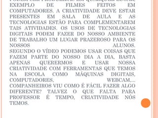 PODEM SER PRODUZIDAS EM QUALQUER LUGAR,
EXEMPLO     DE    FILMES    FEITOS     EM
COMPUTADORES. A CRIATIVIDADE DEVE ESTAR
PRESENTES EM SALA DE AULA E AS
TECNOLOGIAS ESTÃO PARA COMPLEMENTAREM
TAIS ATIVIDADES. OS USOS DE TECNOLOGIAS
DIGITAIS PODEM FAZER DO NOSSO AMBIENTE
DE TRABALHO UM LUGAR PRAZEROSO PARA OS
NOSSOS                           ALUNOS.
SEGUNDO O VÍDEO PODEMOS USAR COISAS QUE
FAZEM PARTE DO NOSSO DIA A DIA, BASTA
APENAS    QUERERMOS    E   USAR    NOSSA
CRIATIVIDADE COM FERRAMENTAS QUE TEMOS
NA   ESCOLA   COMO   MÁQUINAS    DIGITAIS,
COMPUTADORES,                  WEBCAM,...
COMPANHEIROS VIU COMO É FÁCIL FAZER ALGO
DIFERENTE? TALVEZ O QUE FALTA PARA
PROFESSOR É TEMPO, CRIATIVIDADE NÓS
TEMOS.
 