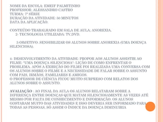NOME DA ESCOLA: EMEIF PALMITINHO
PROFESSOR: ALESSANDRO CASTRO
TURMA: 7ª SÉRIE
DURAÇÃO DA ATIVIDADE: 50 MINUTOS
DATA DA APLICAÇÃO:
 
CONTEÚDO TRABALHADO EM SALA DE AULA; ANOREXIA.
   2- TECNOLOGIA UTILIZADA: TV,DVD.
 
    3-OBJETIVO: SENSIBILIZAR OS ALUNOS SOBRE ANOREXIA (UMA DOENÇA
SILENCIOSA).

 
4- DESENVOLVIMENTO DA ATIVIDADE: PROPOR AOS ALUNOS ASSISTIR AO
FILME: "UMA DOENÇA SILENCIOSA": LIÇÃO DE COMO ENFRENTAR O
PROBLEMA. APÓS A EXIBIÇÃO DO FILME FOI REALIZADA UMA CONVERSA COM
OS ALUNOS SOBRE O FILME E A NECESSIDADE DE FALAR SOBRE O ASSUNTO
COM PAIS, IRMÃOS, FAMILIARES E AMIGOS.
O PROFESSOR DE CIÊNCIA FICOU MUITO SURPRESO COM RELATOS DOS
ALUNOS SOBRE O ASSUNTO.

AVALIAÇÃO : AO FINAL DA AULA OS ALUNOS RELATARAM SOBRE A
DIFERENÇA ENTRE DOENÇAS QUE MATAM SILENCIOSAMENTE AS VEZES ATÉ
MESMO POR FALTA DE CONHECIMENTO E INFORMAÇÃO. OS ALUNOS
GOSTARAM MUITO DAS ATIVIDADES E ISSO DEVERIA SER INFORMADO PARA
TODAS AS PESSOAS, SÓ ASSIM O ÍNDICE DA DOENÇA DIMINUIRIA
 