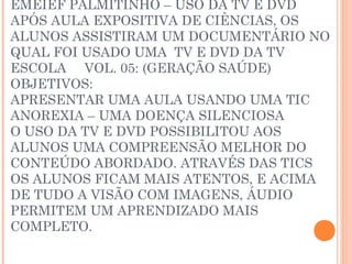 EMEIEF PALMITINHO – USO DA TV E DVD
APÓS AULA EXPOSITIVA DE CIÊNCIAS, OS
ALUNOS ASSISTIRAM UM DOCUMENTÁRIO NO
QUAL FOI USADO UMA TV E DVD DA TV
ESCOLA VOL. 05: (GERAÇÃO SAÚDE)
OBJETIVOS:
APRESENTAR UMA AULA USANDO UMA TIC
ANOREXIA – UMA DOENÇA SILENCIOSA
O USO DA TV E DVD POSSIBILITOU AOS
ALUNOS UMA COMPREENSÃO MELHOR DO
CONTEÚDO ABORDADO. ATRAVÉS DAS TICS
OS ALUNOS FICAM MAIS ATENTOS, E ACIMA
DE TUDO A VISÃO COM IMAGENS, ÁUDIO
PERMITEM UM APRENDIZADO MAIS
COMPLETO.
 