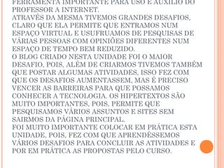FERRAMENTA IMPORTANTE PARA USO E AUXÍLIO DO
PROFESSOR A INTERNET.
ATRAVÉS DA MESMA TIVEMOS GRANDES DESAFIOS,
CLARO QUE ELA PERMITE QUE ENTRAMOS NUM
ESPAÇO VIRTUAL E USUFRUAMOS DE PESQUISAS DE
VÁRIAS PESSOAS COM OPINIÕES DIFERENTES NUM
ESPAÇO DE TEMPO BEM REDUZIDO.
O BLOG CRIADO NESTA UNIDADE FOI O MAIOR
DESAFIO, POIS, ALÉM DE CRIARMOS TIVEMOS TAMBÉM
QUE POSTAR ALGUMAS ATIVIDADES, ISSO FEZ COM
QUE OS DESAFIOS AUMENTASSEM, MAS É PRECISO
VENCER AS BARREIRAS PARA QUE POSSAMOS
CONHECER A TECNOLOGIA. OS HIPERTEXTOS SÃO
MUITO IMPORTANTES, POIS, PERMITE QUE
PESQUISAMOS VÁRIOS ASSUNTOS E SITES SEM
SAIRMOS DA PÁGINA PRINCIPAL.
FOI MUITO IMPORTANTE COLOCAR EM PRÁTICA ESTA
UNIDADE, POIS, FEZ COM QUE APRENDÊSSEMOS
VÁRIOS DESAFIOS PARA CONCLUIR AS ATIVIDADES E
POR EM PRÁTICA AS PROPOSTAS PELO CURSO.
 