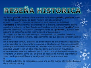 Se llama grafiti (palabra plural tomada del italiano grafiti, grafiare, a su
vez del latín escarpare, es decir, "incidir con el scariphus",
el estilo o punzón con que escribían los antiguos en las tablillas)
o pintada a varias formas de inscripción o pintura, generalmente sobre
mobiliario urbano. La Real Academia Española define como "grafito" una
pintada particular, y su plural correspondiente es "grafitos", aunque esta
palabra es específica de las inscripciones arqueológicas.
Su origen son las inscripciones que han quedado en paredes desde los
tiempos del Imperio romano, especialmente las que son de carácter satírico
o crítico.
En el lenguaje común, el grafiti es el resultado de pintar textos abstractos
en las paredes de manera libre, creativa e ilimitada con fines de expresión
y divulgación donde su esencia es cambiar y evolucionar buscando ser un
atractivo visual y con un alto impacto, como parte de un movimiento
urbano revolucionario y rebelde; por lo tanto, una pintada política no se
considera un grafiti como tal. El grafiti se realiza de manera espontánea,
veloz, en lugares públicos, y en algunas ocasiones se mantiene
el anonimato.
El grafiti, además, es catalogado como uno de los cuatro elementos básicos
de la cultura hip hop.
 