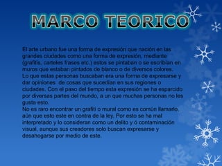 El arte urbano fue una forma de expresión que nación en las
grandes ciudades como una forma de expresión, mediante
(grafitis, carteles frases etc.) estos se pintaban o se escribían en
muros que estaban pintados de blanco o de diversos colores.
Lo que estas personas buscaban era una forma de expresarse y
dar opiniones de cosas que sucedían en sus regiones o
ciudades. Con el paso del tiempo esta expresión se ha esparcido
por diversas partes del mundo, a un que muchas personas no les
gusta esto.
No es raro encontrar un grafiti o mural como es común llamarlo,
aún que esto este en contra de la ley. Por esto se ha mal
interpretado y lo consideran como un delito y ó contaminación
visual, aunque sus creadores solo buscan expresarse y
desahogarse por medio de este.
 