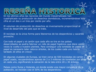 En los últimos años las naciones del mundo industrializado han
cuadriplicado su producción de desechos domésticos, incrementándose esta
cifra en un dos o un tres por ciento por año.

El volumen de producción de desechos es inversamente proporcional al
nivel de desarrollo del país que se trate.

El reciclaje es la única forma para liberarnos de los desperdicios y sacarles
provecho.

Con todo el papel y el cartón que cada año se tira en los países
desarrollados se podría fabricar un rollo de papel higiénico que diera veinte
veces la vuelta a nuestro planeta. Para conseguir una tonelada de pasta de
papel es necesario talar catorce árboles, de los cuales cada uno habría
tardado 20 años en crecer.

En algunas ciudades de Europa, se tiran cerca de 500 toneladas de cartón y
papel usado, recuperándose apenas de 2 a 3 millones de toneladas por año
en cada uno, significando la salvación de la tala entre 20 y 30 árboles.

Países como Suiza y Holanda, en donde existe una mayor conciencia de la
población, se reciclan casi el 50% de los desperdicios.
 