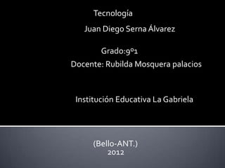 Tecnología
   Juan Diego Serna Álvarez

        Grado:9º1
Docente: Rubilda Mosquera palacios



 Institución Educativa La Gabriela




     (Bello-ANT.)
         2012
 