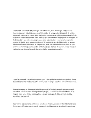 *OTTO VON GUERUCKE: (Magdeburgo, actual Alemania, 1602-Hamburgo, 1686) Físico e
ingeniero alemán. Estudió derecho en la Universidad de Jena y matemáticas en la de Leiden.
Durante la guerra de los Treinta Años sirvió como ingeniero en el ejército de Gustavo Adolfo de
Suecia. De sus estudios sobre el vacío concluyó que éste admitía la propagación de la luz pero no
la del sonido, y que determinados procesos como la combustión, y por tanto la respiración
animal, no podían tener lugar en condiciones de ausencia de aire. En 1654 realizó su famoso
experimento de los hemisferios de Magdeburgo, en el que dos semiesferas de cobre de 3,66
metros de diámetro quedaron unidas con tal fuerza por el efecto de un vacío parcial creado en
su interior que ni con la fuerza de dieciséis caballos fue posible separarlas.




*GONZALO DE BERCEO: (Berceo, Logroño, hacia 1195 - Monasterio de San Millán de la Cogolla,
hacia 1268) Escritor medieval que fue primer poeta en lengua castellana con nombre conocido.



Fue clérigo y vivió en el monasterio de San Millán de la Cogolla (Logroño), donde se ordenó
sacerdote, y en el de Santo Domingo de Silos (Burgos). En el monasterio de San Millán de la
Cogolla ofició como clérigo secular, y llegó a ocupar los cargos de diácono (hacia 1120) y
presbítero (hacia 1237).



Es el primer representante del llamado «mester de clerecía», escuela medieval de hombres de
letras (una calificación que en aquella época casi coincidía con la de sacerdote) cuya principal
 