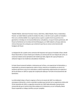*BLAISE PASCAL: (Clermont-Ferrand, Francia, 1623-París, 1662) Filósofo, físico y matemático
francés. Su madre falleció cuando él contaba tres años, a raíz de lo cual su padre se trasladó a
París con su familia (1630). Fue un genio precoz a quien su padre inició muy pronto en la
geometría e introdujo en el círculo de Mersenne, la Academia, a la que él mismo pertenecía. Allí
Pascal se familiarizó con las ideas de Girard Desargues y en 1640 redactó su Ensayo sobre las
cónicas (Essai pour les coniques), que contenía lo que hoy se conoce como teorema del
hexágono de Pascal.



La designación de su padre como comisario del impuesto real supuso el traslado a Ruán, donde
Pascal desarrolló un nuevo interés por el diseño y la construcción de una máquina de sumar; se
conservan todavía varios ejemplares del modelo que ideó, algunos de cuyos principios se
utilizaron luego en las modernas calculadoras mecánicas.



En Ruán Pascal comenzó también a interesarse por la física, y en especial por la hidrostática, y
emprendió sus primeras experiencias sobre el vacío; intervino en la polémica en torno a la
existencia del horror vacui en la naturaleza y realizó importantes experimentos (en especial el
de Puy de Dôme en 1647) en apoyo de la explicación dada por Torricelli al funcionamiento del
barómetro.



La enfermedad indujo a Pascal a regresar a París en el verano de 1647; los médicos le
aconsejaron distracción e inició un período mundano que terminó con su experiencia mística del
23 de noviembre de 1654, su segunda conversión (en 1645 había abrazado el jansenismo);
convencido de que el camino hacia Dios estaba en el cristianismo y no en la filosofía, Blaise
Pascal suspendió su trabajo científico casi por completo.
 
