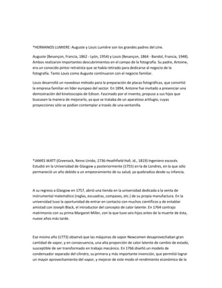 *HERMANOS LUMIERE: Auguste y Louis Lumière son los grandes padres del cine.

Auguste (Besançon, Francia, 1862 - Lyón, 1954) y Louis (Besançon, 1864 - Bandol, Francia, 1948).
Ambos realizaron importantes descubrimientos en el campo de la fotografía. Su padre, Antoine,
era un conocido pintor retratista que se había retirado para dedicarse al negocio de la
fotografía. Tanto Louis como Auguste continuaron con el negocio familiar.

Louis desarrolló un novedoso método para la preparación de placas fotográficas, que convirtió
la empresa familiar en líder europeo del sector. En 1894, Antoine fue invitado a presenciar una
demostración del kinetoscopio de Edison. Fascinado por el invento, propuso a sus hijos que
buscasen la manera de mejorarlo, ya que se trataba de un aparatoso artilugio, cuyas
proyecciones sólo se podían contemplar a través de una ventanilla.




*JAMES WATT:(Greenock, Reino Unido, 1736-Heathfield Hall, id., 1819) Ingeniero escocés.
Estudió en la Universidad de Glasgow y posteriormente (1755) en la de Londres, en la que sólo
permaneció un año debido a un empeoramiento de su salud, ya quebradiza desde su infancia.



A su regreso a Glasgow en 1757, abrió una tienda en la universidad dedicada a la venta de
instrumental matemático (reglas, escuadras, compases, etc.) de su propia manufactura. En la
universidad tuvo la oportunidad de entrar en contacto con muchos científicos y de entablar
amistad con Joseph Black, el introductor del concepto de calor latente. En 1764 contrajo
matrimonio con su prima Margaret Miller, con la que tuvo seis hijos antes de la muerte de ésta,
nueve años más tarde.



Ese mismo año (1773) observó que las máquinas de vapor Newcomen desaprovechaban gran
cantidad de vapor, y en consecuencia, una alta proporción de calor latente de cambio de estado,
susceptible de ser transformado en trabajo mecánico. En 1766 diseñó un modelo de
condensador separado del cilindro, su primera y más importante invención, que permitió lograr
un mayor aprovechamiento del vapor, y mejorar de este modo el rendimiento económico de la
 