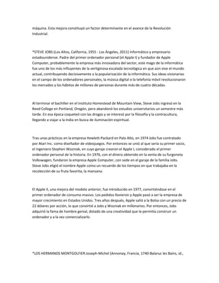 máquina. Esta mejora constituyó un factor determinante en el avance de la Revolución
Industrial.



*STEVE JOBS:(Los Altos, California, 1955 - Los Ángeles, 2011) Informático y empresario
estadounidense. Padre del primer ordenador personal (el Apple I) y fundador de Apple
Computer, probablemente la empresa más innovadora del sector, este mago de la informática
fue uno de los más influyentes de la vertiginosa escalada tecnológica en que aún vive el mundo
actual, contribuyendo decisivamente a la popularización de la informática. Sus ideas visionarias
en el campo de los ordenadores personales, la música digital o la telefonía móvil revolucionaron
los mercados y los hábitos de millones de personas durante más de cuatro décadas.



Al terminar el bachiller en el instituto Homestead de Mountain View, Steve Jobs ingresó en la
Reed College en Portland, Oregón, pero abandonó los estudios universitarios un semestre más
tarde. En esa época coqueteó con las drogas y se interesó por la filosofía y la contracultura,
llegando a viajar a la India en busca de iluminación espiritual.



Tras unas prácticas en la empresa Hewlett-Packard en Palo Alto, en 1974 Jobs fue contratado
por Atari Inc. como diseñador de videojuegos. Por entonces se unió al que sería su primer socio,
el ingeniero Stephen Wozniak, en cuyo garaje crearon el Apple I, considerado el primer
ordenador personal de la historia. En 1976, con el dinero obtenido en la venta de su furgoneta
Volkswagen, fundaron la empresa Apple Computer, con sede en el garaje de la familia Jobs.
Steve Jobs eligió el nombre Apple como un recuerdo de los tiempos en que trabajaba en la
recolección de su fruta favorita, la manzana.



El Apple II, una mejora del modelo anterior, fue introducido en 1977, convirtiéndose en el
primer ordenador de consumo masivo. Los pedidos llovieron y Apple pasó a ser la empresa de
mayor crecimiento en Estados Unidos. Tres años después, Apple salió a la Bolsa con un precio de
22 dólares por acción, lo que convirtió a Jobs y Wozniak en millonarios. Por entonces, Jobs
adquirió la fama de hombre genial, dotado de una creatividad que le permitía construir un
ordenador y a la vez comercializarlo.




*LOS HERMANOS MONTGOLFIER:Joseph-Michel (Annonay, Francia, 1740-Balaruc les Bains, id.,
 