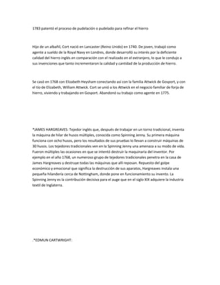 1783 patentó el proceso de pudelación o pudelado para refinar el hierro



Hijo de un albañil, Cort nació en Lancaster (Reino Unido) en 1740. De joven, trabajó como
agente a sueldo de la Royal Navy en Londres, donde desarrolló su interés por la deficiente
calidad del hierro inglés en comparación con el realizado en el extranjero, lo que le condujo a
sus invenciones que tanto incrementaron la calidad y cantidad de la producción de hierro.



Se casó en 1768 con Elizabeth Heysham conectando así con la familia Attwick de Gosport, y con
el tío de Elizabeth, William Attwick. Cort se unió a los Attwick en el negocio familiar de forja de
hierro, viviendo y trabajando en Gosport. Abandonó su trabajo como agente en 1775.




*JAMES HARGREAVES: Tejedor inglés que, después de trabajar en un torno tradicional, inventa
la máquina de hilar de husos múltiples, conocida como Spinning Jenny. Su primera máquina
funciona con ocho husos, pero los resultados de sus pruebas lo llevan a construir máquinas de
30 husos. Los tejedores tradicionales ven en la Spinning Jenny una amenaza a su modo de vida.
Fueron múltiples las ocasiones en que se intentó destruir la maquinaria del inventor. Por
ejemplo en el año 1768, un numeroso grupo de tejedores tradicionales penetra en la casa de
James Hargreaves y destruye todas las máquinas que allí reposan. Repuesto del golpe
económico y emocional que significa la destrucción de sus aparatos, Hargreaves instala una
pequeña hilandería cerca de Nottingham, donde pone en funcionamiento su invento. La
Spinning Jenny es la contribución decisiva para el auge que en el siglo XIX adquiere la industria
textil de Inglaterra.




.*EDMUN CARTWRIGHT:
 