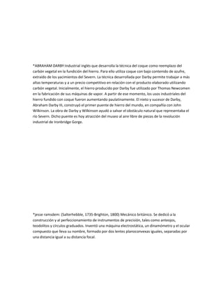 *ABRAHAM DARBY:Industrial inglés que desarrolla la técnica del coque como reemplazo del
carbón vegetal en la fundición del hierro. Para ello utiliza coque con bajo contenido de azufre,
extraído de los yacimientos del Severn. La técnica desarrollada por Darby permite trabajar a más
altas temperaturas y a un precio competitivo en relación con el producto elaborado utilizando
carbón vegetal. Inicialmente, el hierro producido por Darby fue utilizado por Thomas Newcomen
en la fabricación de sus máquinas de vapor. A partir de ese momento, los usos industriales del
hierro fundido con coque fueron aumentando paulatinamente. El nieto y sucesor de Darby,
Abraham Darby III, construyó el primer puente de hierro del mundo, en compañía con John
Wilkinson. La obra de Darby y Wilkinson ayudó a salvar el obstáculo natural que representaba el
río Severn. Dicho puente es hoy atracción del museo al aire libre de piezas de la revolución
industrial de Ironbridge Gorge.




*jesse ramsdem: (Salterhebble, 1735-Brighton, 1800) Mecánico británico. Se dedicó a la
construcción y al perfeccionamiento de instrumentos de precisión, tales como anteojos,
teodolitos y círculos graduados. Inventó una máquina electrostática, un dinamómetro y el ocular
compuesto que lleva su nombre, formado por dos lentes planoconvexas iguales, separadas por
una distancia igual a su distancia focal.
 