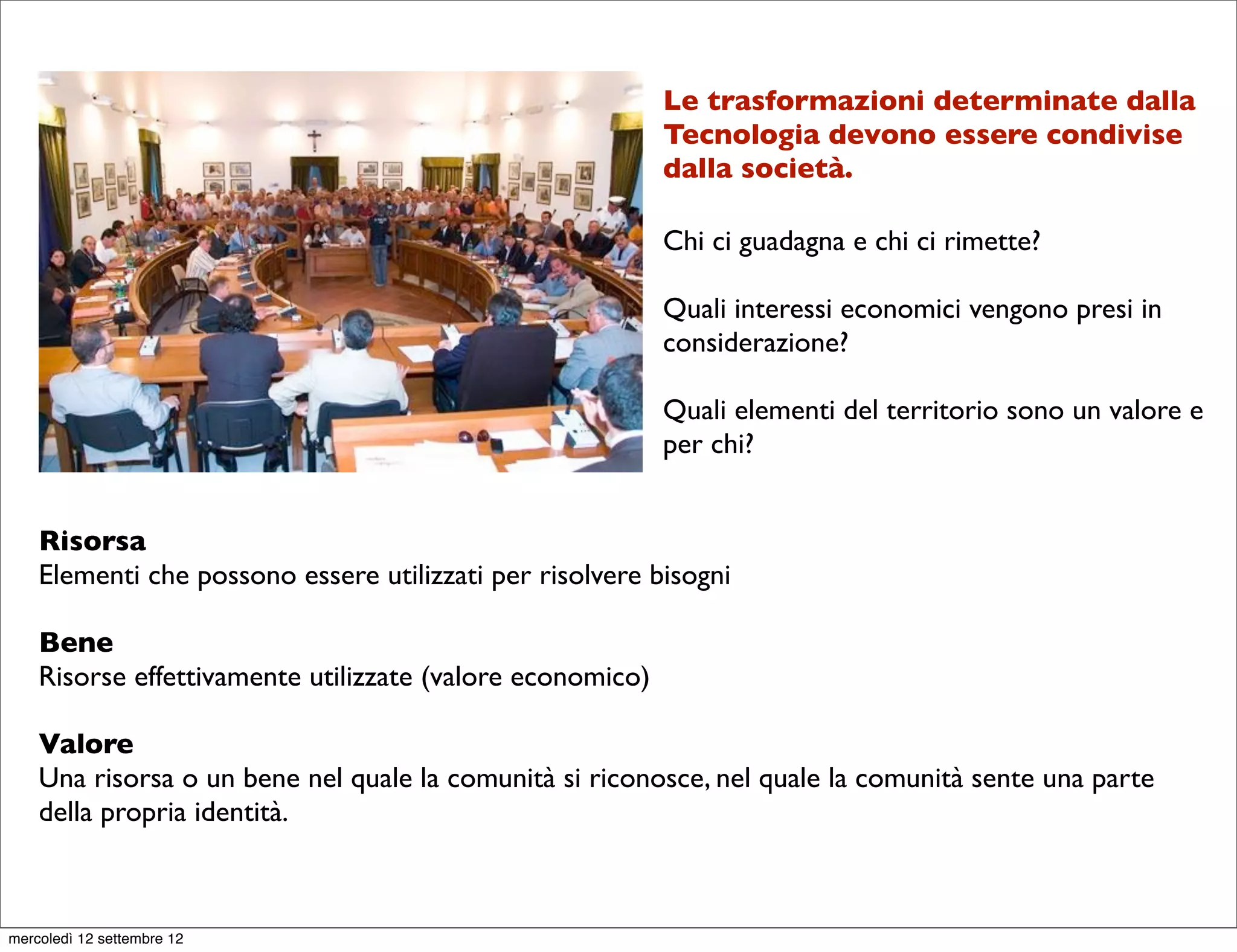 Le trasformazioni determinate dalla
                                                           Tecnologia devono essere condivise
                                                           dalla società.

                                                           Chi ci guadagna e chi ci rimette?

                                                           Quali interessi economici vengono presi in
                                                           considerazione?

                                                           Quali elementi del territorio sono un valore e
                                                           per chi?


    Risorsa
    Elementi che possono essere utilizzati per risolvere bisogni

    Bene
    Risorse effettivamente utilizzate (valore economico)

    Valore
    Una risorsa o un bene nel quale la comunità si riconosce, nel quale la comunità sente una parte
    della propria identità.



mercoledì 12 settembre 12
 