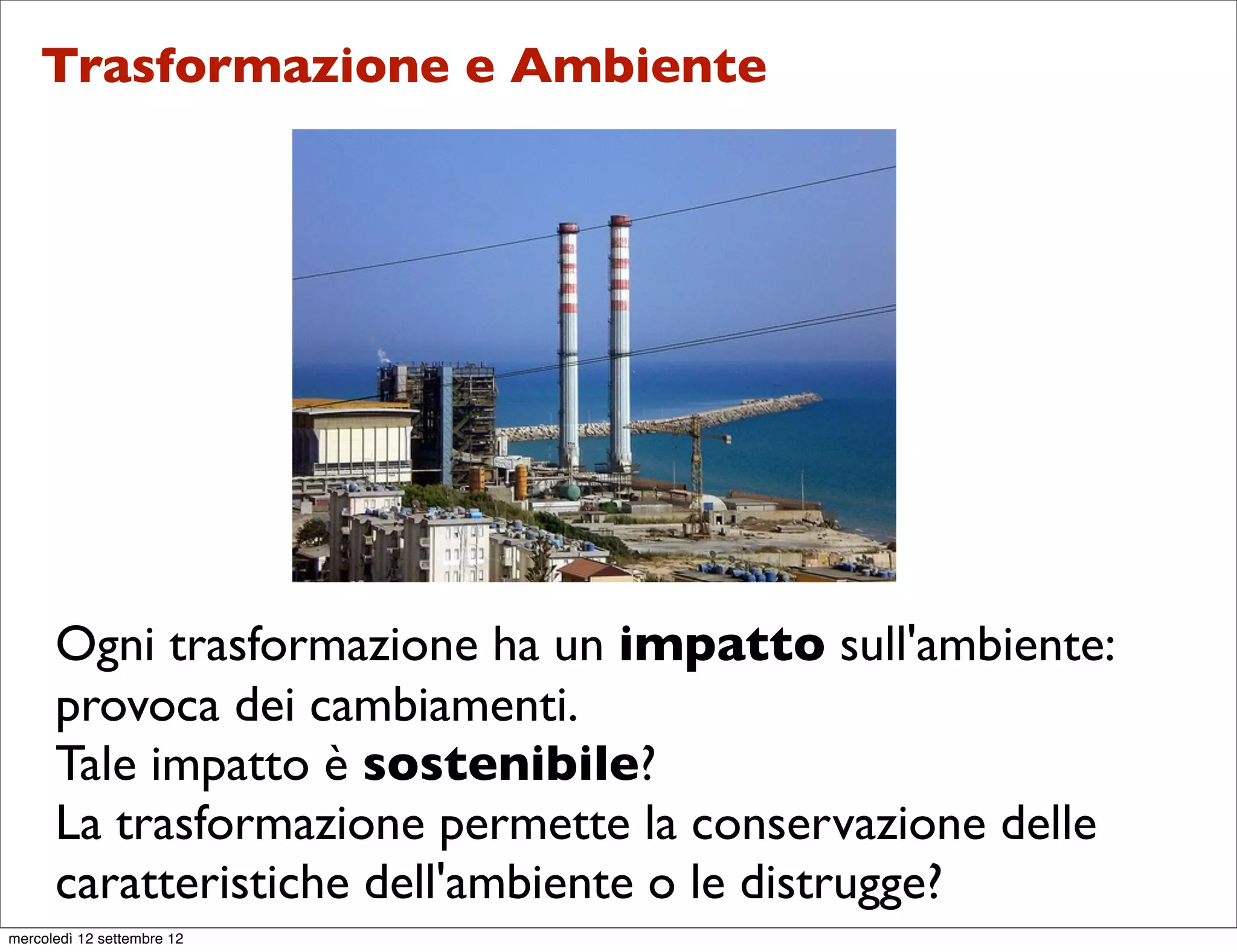 Trasformazione e Ambiente




      Ogni trasformazione ha un impatto sull'ambiente:
      provoca dei cambiamenti.
      Tale impatto è sostenibile?
      La trasformazione permette la conservazione delle
      caratteristiche dell'ambiente o le distrugge?
mercoledì 12 settembre 12
 