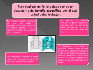 Para realizar un folleto debe ser de un
        documento de tamaño específico con el cuál
                   usted debe trabajar.
No se puede agregar una página          Una     plantilla   o    muestra,
de    más.      Su     texto     e      sería muy útil para un documento
imágenes deben caber dentro de          como ese. Una vez que se ha
un espacio preciso, o de lo             creado esa muestra, hacer un
contrario el folleto no se doblará      folleto se vuelve una tarea muy
correctamente.                          fácil.




                                      Los plegables es una forma de
                                      publicidad impresa para mostrar
                                      sus servicios, información general o
                                      productos. El diseño de plegables o
                                      material publicitario debe estar
Sólo necesitará reemplazar el texto
                                      acorde a la imagen corporativa y
temporario, mientras mantiene con
                                      logotipo de su empresa hasta en el
cuidado su ubicación en la página.
                                      diseño.
 