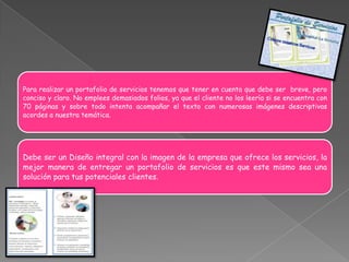 Para realizar un portafolio de servicios tenemos que tener en cuenta que debe ser breve, pero
conciso y claro. No emplees demasiados folios, ya que el cliente no los leería si se encuentra con
70 páginas y sobre todo intenta acompañar el texto con numerosas imágenes descriptivas
acordes a nuestra temática.




Debe ser un Diseño integral con la imagen de la empresa que ofrece los servicios, la
mejor manera de entregar un portafolio de servicios es que este mismo sea una
solución para tus potenciales clientes.
 