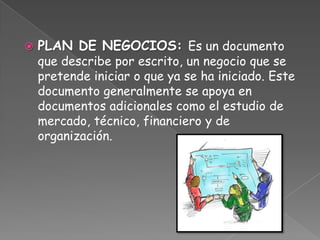    PLAN DE NEGOCIOS: Es un documento
    que describe por escrito, un negocio que se
    pretende iniciar o que ya se ha iniciado. Este
    documento generalmente se apoya en
    documentos adicionales como el estudio de
    mercado, técnico, financiero y de
    organización.
 