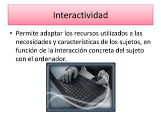 Interactividad
• Permite adaptar los recursos utilizados a las
  necesidades y características de los sujetos, en
  función de la interacción concreta del sujeto
  con el ordenador.
 