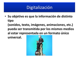 Digitalización
• Su objetivo es que la información de distinto
  tipo
  (sonidos, texto, imágenes, animaciones, etc.)
  pueda ser transmitida por los mismos medios
  al estar representada en un formato único
  universal.
 