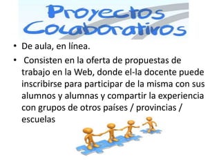 • De aula, en línea.
• Consisten en la oferta de propuestas de
  trabajo en la Web, donde el-la docente puede
  inscribirse para participar de la misma con sus
  alumnos y alumnas y compartir la experiencia
  con grupos de otros países / provincias /
  escuelas
 