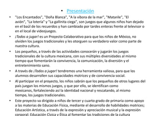 • Presentación
•   "Los Encantados", "Doña Blanca", "A la víbora de la mar", "Matarile", "El
    avión", "La lotería" y "La gallinita ciega", son juegos que algunos niños han dejado
    en el baúl de los recuerdos y han cambiado por tardes enteras frente al televisor o
    en el local de videojuegos.
•   ¡Todos a jugar! es un Proyecto Colaborativo para que los niños de México, no
    olviden los juegos tradicionales y les otorguen su verdadero valor como parte de
    nuestra cultura.
•   Los pequeños, a través de las actividades conocerán y jugarán los juegos
    tradicionales de la cultura mexicana, con sus múltiples diversidades al mismo
    tiempo que fomentarán la convivencia, la comunicación, la diversión y el
    entretenimiento sano.
•   A través de ¡Todos a jugar! tendremos una herramienta valiosa, para que los
    alumnos desarrollen sus capacidades motrices y de convivencia social.
•   Al participar en el proyecto, los niños sabrán que los pequeños de otros lugares del
    país juegan los mismos juegos, y que por ello, se identifican como
    mexicanos, fortaleciendo así la identidad nacional y rescatando, al mismo
    tiempo, los juegos tradicionales.
•   Este proyecto va dirigido a niños de tercer y cuarto grado de primaria como apoyo
    a las materias de Educación Física, mediante el desarrollo de habilidades motrices;
    Educación Artística, a través de la expresión y apreciación musical y la expresión
    corporal; Educación Cívica y Ética al fomentar las tradiciones de la cultura
 
