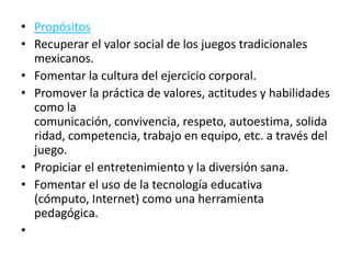 • Propósitos
• Recuperar el valor social de los juegos tradicionales
  mexicanos.
• Fomentar la cultura del ejercicio corporal.
• Promover la práctica de valores, actitudes y habilidades
  como la
  comunicación, convivencia, respeto, autoestima, solida
  ridad, competencia, trabajo en equipo, etc. a través del
  juego.
• Propiciar el entretenimiento y la diversión sana.
• Fomentar el uso de la tecnología educativa
  (cómputo, Internet) como una herramienta
  pedagógica.
•
 