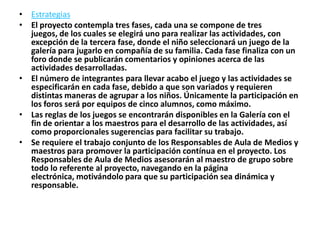• Estrategias
• El proyecto contempla tres fases, cada una se compone de tres
  juegos, de los cuales se elegirá uno para realizar las actividades, con
  excepción de la tercera fase, donde el niño seleccionará un juego de la
  galería para jugarlo en compañía de su familia. Cada fase finaliza con un
  foro donde se publicarán comentarios y opiniones acerca de las
  actividades desarrolladas.
• El número de integrantes para llevar acabo el juego y las actividades se
  especificarán en cada fase, debido a que son variados y requieren
  distintas maneras de agrupar a los niños. Únicamente la participación en
  los foros será por equipos de cinco alumnos, como máximo.
• Las reglas de los juegos se encontrarán disponibles en la Galería con el
  fin de orientar a los maestros para el desarrollo de las actividades, así
  como proporcionales sugerencias para facilitar su trabajo.
• Se requiere el trabajo conjunto de los Responsables de Aula de Medios y
  maestros para promover la participación contínua en el proyecto. Los
  Responsables de Aula de Medios asesorarán al maestro de grupo sobre
  todo lo referente al proyecto, navegando en la página
  electrónica, motivándolo para que su participación sea dinámica y
  responsable.
 