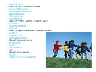 •   Galeria de juegos
•   Fase 1: ¡A girar! - Las rondas infantiles
•   La rueda de San Miguel
•   Los pilares de Doña Blanca
•   El patio de mi casa
•   Víbora de la mar
•   Matarilerileron
•   Fase 2: ¡A brincar! - Jugando con cuerdas y gises
•   La cuerda
•   El avión o bebeleche
•   El caracol
•   Fase 3: ¡A jugar con la familia! - Los juegos de mesa
•   La lotería
•   Juego de la oca
•   Serpientes y escaleras
•   ¡Extras! - Juegos para correr
•   Gallinita ciega
•   La roña
•   Los encantados
•   Stop
•   ¡Extras! - Juegos de piso
•   Canicas
•   Matatena (Docena ó mapepena)
 