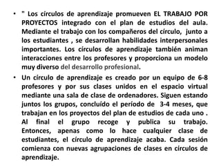 • " Los círculos de aprendizaje promueven EL TRABAJO POR
  PROYECTOS integrado con el plan de estudios del aula.
  Mediante el trabajo con los compañeros del círculo, junto a
  los estudiantes , se desarrollan habilidades interpersonales
  importantes. Los círculos de aprendizaje también animan
  interacciones entre los profesores y proporciona un modelo
  muy diverso del desarrollo profesional.
• Un círculo de aprendizaje es creado por un equipo de 6-8
  profesores y por sus clases unidos en el espacio virtual
  mediante una sala de clase de ordenadores. Siguen estando
  juntos los grupos, concluído el período de 3-4 meses, que
  trabajan en los proyectos del plan de estudios de cada uno .
  Al final el grupo recoge y publica su trabajo.
  Entonces, apenas como lo hace cualquier clase de
  estudiantes, el círculo de aprendizaje acaba. Cada sesión
  comienza con nuevas agrupaciones de clases en círculos de
  aprendizaje.
 