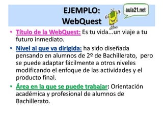 EJEMPLO:
                  WebQuest
• Título de la WebQuest: Es tu vida...un viaje a tu
  futuro inmediato.
• Nivel al que va dirigida: ha sido diseñada
  pensando en alumnos de 2º de Bachillerato, pero
  se puede adaptar fácilmente a otros niveles
  modificando el enfoque de las actividades y el
  producto final.
• Área en la que se puede trabajar: Orientación
  académica y profesional de alumnos de
  Bachillerato.
 