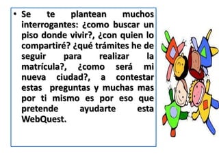 • Se     te   plantean     muchos
  interrogantes: ¿como buscar un
  piso donde vivir?, ¿con quien lo
  compartiré? ¿qué trámites he de
  seguir    para     realizar   la
  matrícula?, ¿como será mi
  nueva ciudad?, a contestar
  estas preguntas y muchas mas
  por ti mismo es por eso que
  pretende      ayudarte      esta
  WebQuest.
 