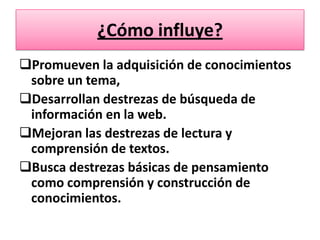 ¿Cómo influye?
Promueven la adquisición de conocimientos
 sobre un tema,
Desarrollan destrezas de búsqueda de
 información en la web.
Mejoran las destrezas de lectura y
 comprensión de textos.
Busca destrezas básicas de pensamiento
 como comprensión y construcción de
 conocimientos.
 