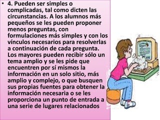 • 4. Pueden ser simples o
  complicadas, tal como dicten las
  circunstancias. A los alumnos más
  pequeños se les pueden proponer
  menos preguntas, con
  formulaciones más simples y con los
  vínculos necesarios para resolverlas
  a continuación de cada pregunta.
  Los mayores pueden recibir sólo un
  tema amplio y se les pide que
  encuentren por sí mismos la
  información en un solo sitio, más
  amplio y complejo, o que busquen
  sus propias fuentes para obtener la
  información necesaria o se les
  proporciona un punto de entrada a
  una serie de lugares relacionados
 