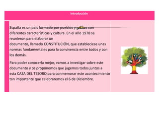 Introducción



España es un país formado por pueblos y gentes con
diferentes características y cultura. En el año 1978 se
reunieron para elaborar un
documento, llamado CONSTITUCIÓN, que estableciese unas
normas fundamentales para la convivencia entre todos y con
los demás.
Para poder conocerla mejor, vamos a investigar sobre este
documento y os proponemos que jugemos todos juntos a
esta CAZA DEL TESORO,para conmemorar este acontecimiento
tan importante que celebraremos el 6 de Diciembre.
 