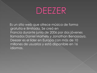 Es un sitio web que ofrece música de forma
gratuita e ilimitada. Se creó en
Francia durante junio de 2006 por dos jóvenes
llamados Daniel Marhely y Jonathan Benassaya.
Deezer es el líder en Europa con más de 10
millones de usuarios y está disponible en 16
idiomas.
 