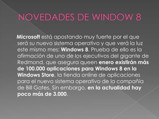 Microsoft está apostando muy fuerte por el que
será su nuevo sistema operativo y que verá la luz
este mismo mes: Windows 8. Prueba de ello es la
afirmación de uno de los ejecutivos del gigante de
Redmond, que asegura queen enero existirán más
de 100.000 aplicaciones para Windows 8 en la
Windows Store, la tienda online de aplicaciones
para el nuevo sistema operativo de la compañía
de Bill Gates. Sin embargo, en la actualidad hay
poco más de 3.000.
 