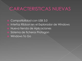  Compatibilidad con USB 3.0
 Interfaz Ribbon en el Explorador de Windows
 Nueva tienda de Aplicaciones
 Sistema de ficheros Protogon
 Windows To Go
 
